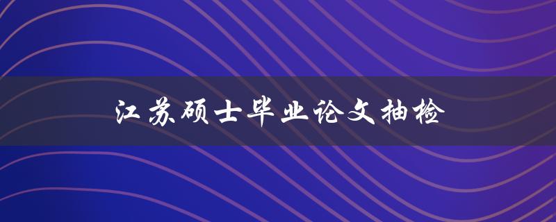 江苏硕士毕业论文抽检(会对哪些方面进行抽检？)