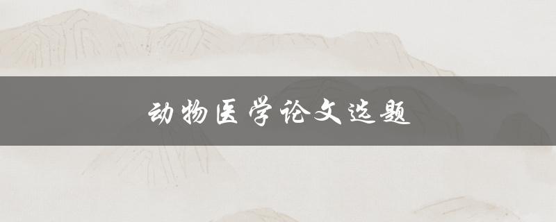 动物医学论文选题(如何选择合适的研究方向)