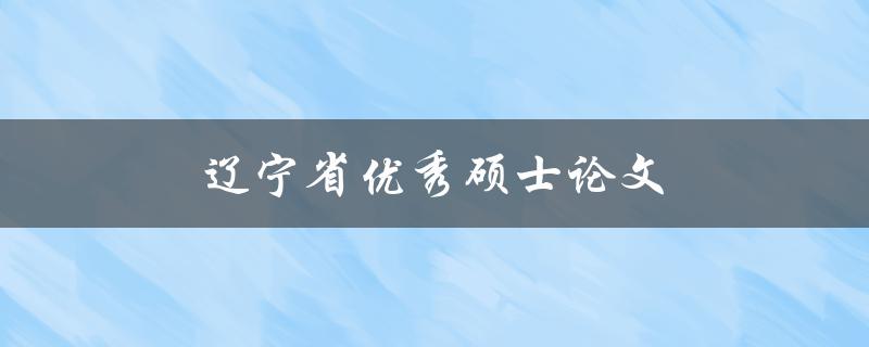 辽宁省优秀硕士论文(如何撰写一篇出色的硕士论文)