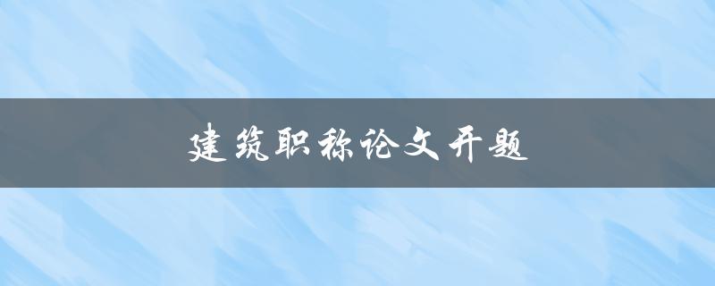 建筑职称论文开题(如何顺利启动研究工作)