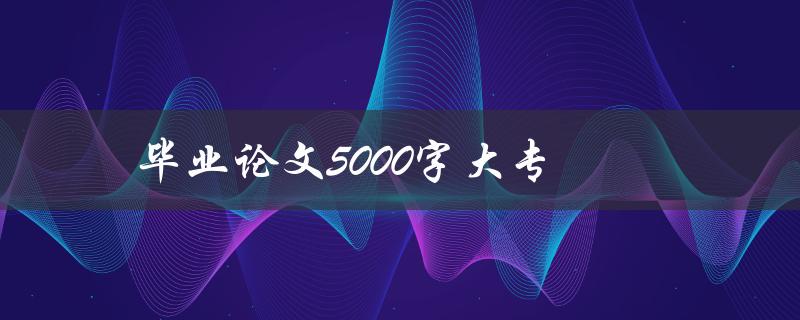 毕业论文5000字大专(大专论文如何选论文题目)