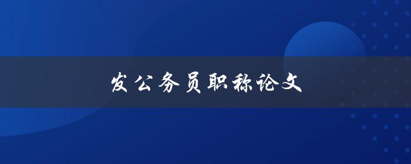 发公务员职称论文(如何写出优秀的论文)