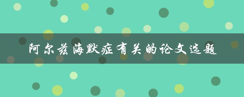 什么是阿尔兹海默症？有哪些与阿尔兹海默症有关的论文选题