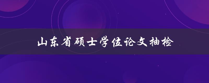 山东省硕士学位论文抽检(如何应对抽检并顺利通过)