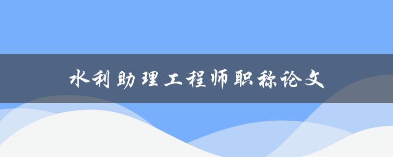 水利助理工程师职称论文(如何撰写一篇优秀论文)