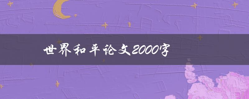 世界和平论文2000字(如何撰写一个全面而有深度的论文)