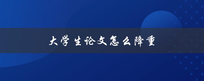 大学生论文怎么降重(论文降重实用技巧和方法)