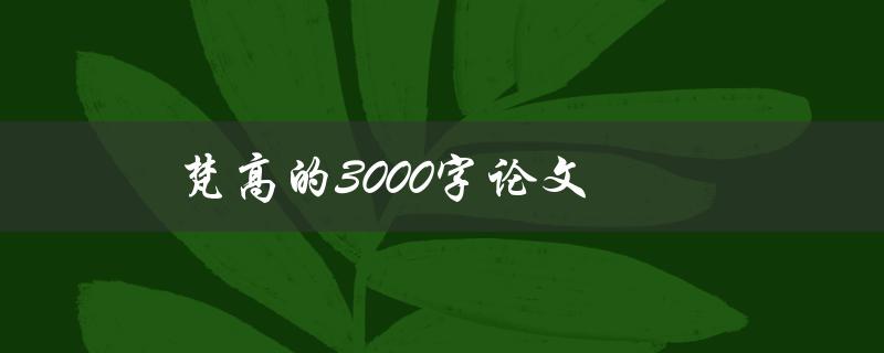 梵高的3000字论文(如何深入解读梵高的艺术世界)