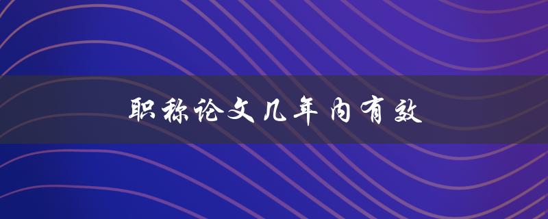 职称论文几年内有效(有效期限是多久？)