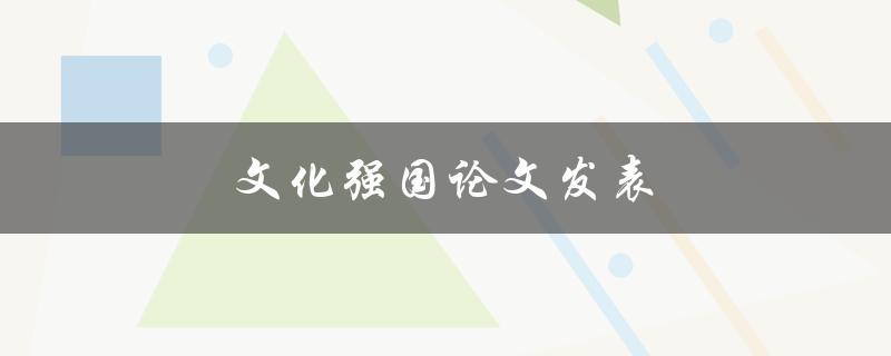 文化强国论文发表(如何写出优秀的论文并成功发表)