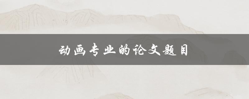 动画专业的论文题目(如何选择适合的创作主题)