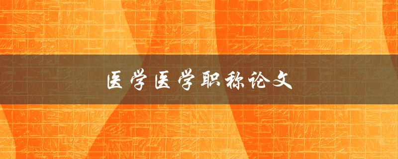 医学医学职称论文(如何写出高质量的医学职称论文)