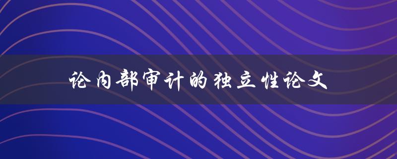 论内部审计的独立性论文(为什么内部审计的独立性至关重要)