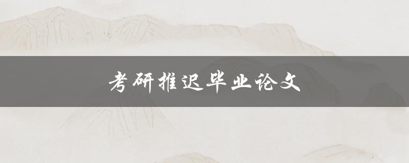 考研推迟毕业论文(是否会对学术研究造成影响)