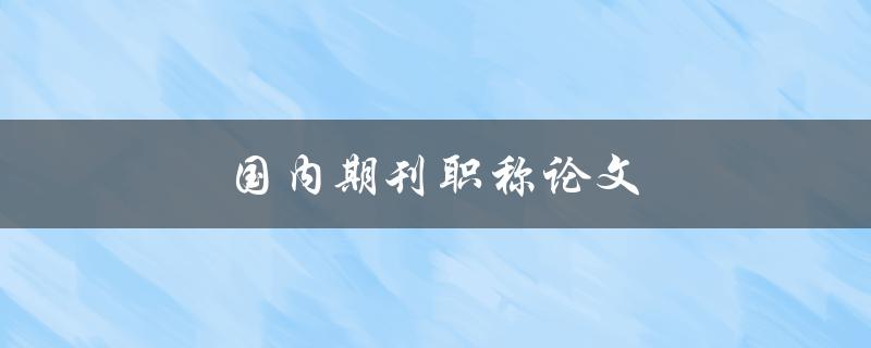 国内期刊职称论文(如何提升职称申报成功率)