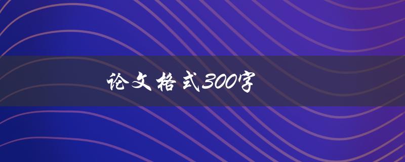 论文格式300字(如何遵循学术规范，让你的论文更专业)