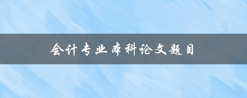 会计专业本科论文题目(如何选择合适的研究方向)