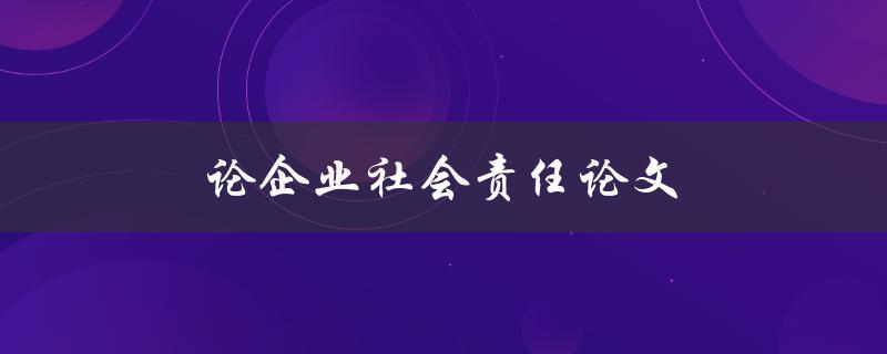 论企业社会责任论文(如何撰写一篇优秀的企业社会责任论文)