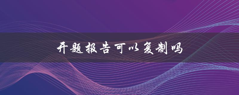 开题报告可以复制吗(是否可以使用他人的开题报告作为参考)