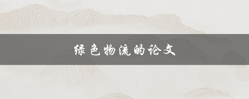 绿色物流的论文(如何实现可持续发展的物流运营)