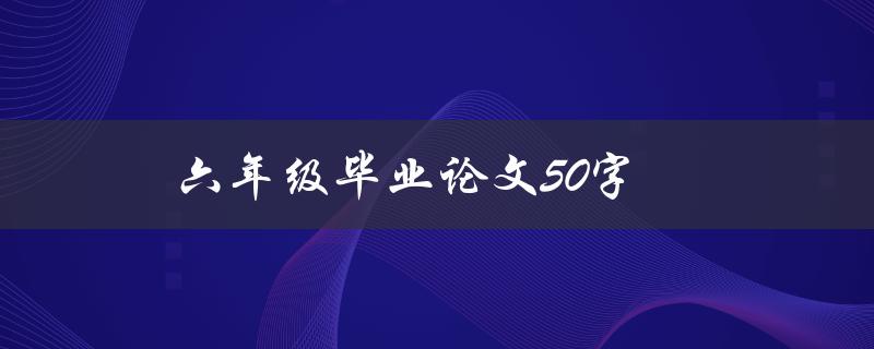 六年级毕业论文50字(如何写出精彩的毕业论文)