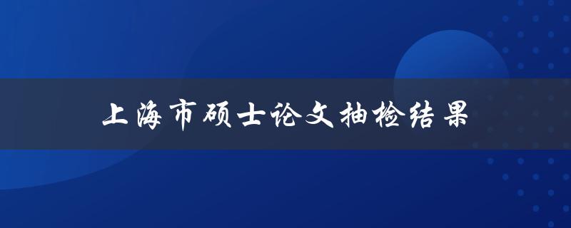 上海市硕士论文抽检结果(有哪些值得关注的发现和问题)