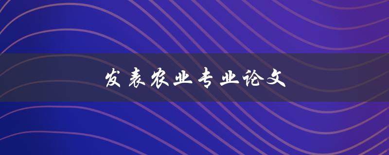 发表农业专业论文(如何成功发表高质量的农业专业论文)