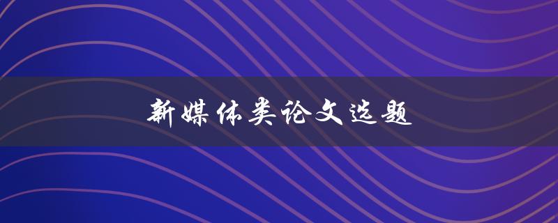 新媒体类论文选题(如何选择适合的研究方向)