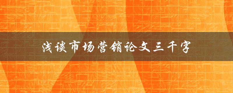 浅谈市场营销论文三千字(如何写出高质量的市场营销论文)