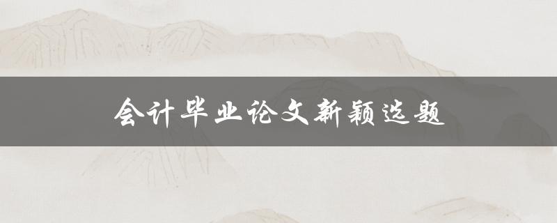 会计毕业论文新颖选题(如何选择独特的研究方向)