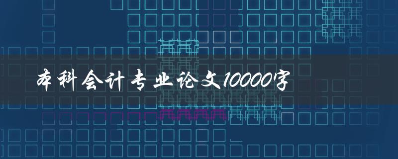 本科会计专业论文10000字(如何高效撰写)