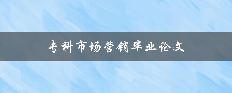 专科市场营销毕业论文(如何选择合适的研究主题)