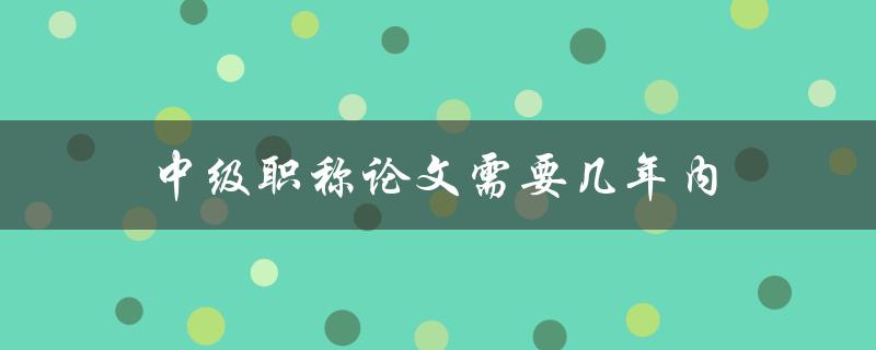 中级职称论文需要几年内(考取职称的时间限制是多少年)