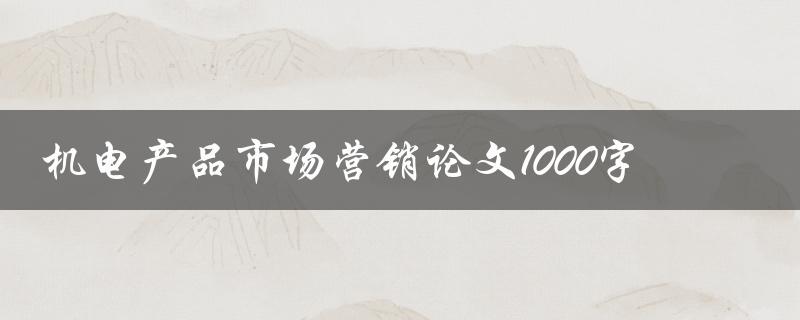 机电产品市场营销论文1000字(如何撰写高质量的论文)