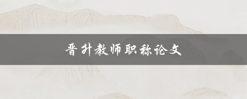 晋升教师职称论文(如何撰写高质量的论文)