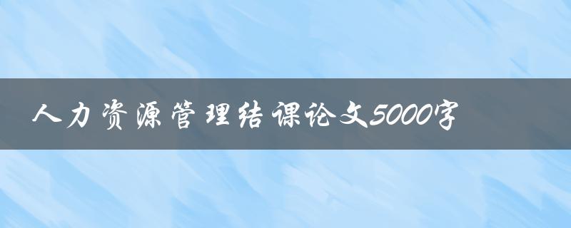 人力资源管理结课论文5000字(如何写出高质量的论文)