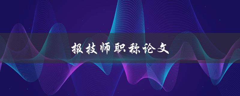 报技师职称论文(如何写出一篇高质量的技师职称论文)