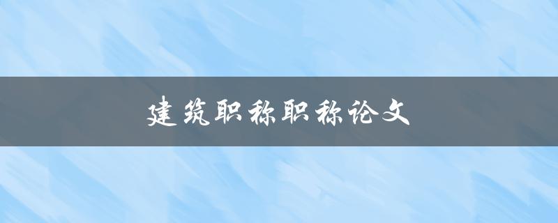 建筑职称职称论文(如何撰写一篇优秀的职称论文)