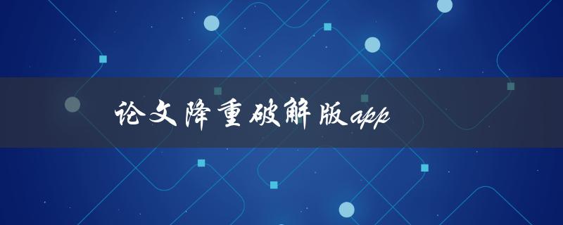 论文降重破解版app(有哪些值得推荐的选择)