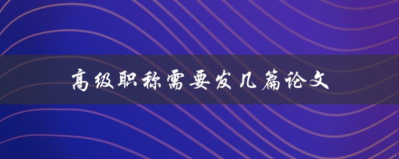 高级职称需要发几篇论文(详解职称评审标准)