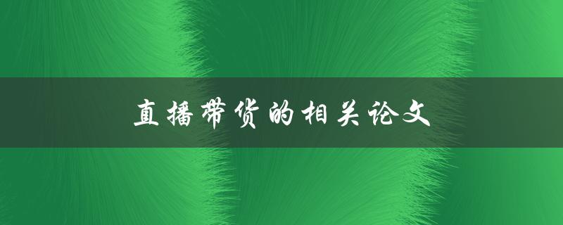 直播带货的相关论文(哪些研究成果揭示了直播带货的商业潜力)