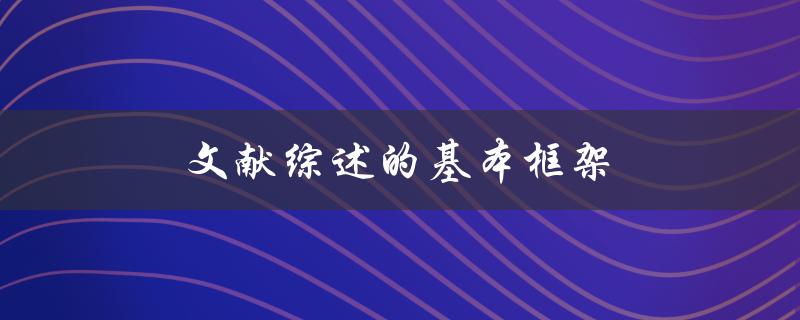 文献综述的基本框架(如何构建一个完整的文献综述)