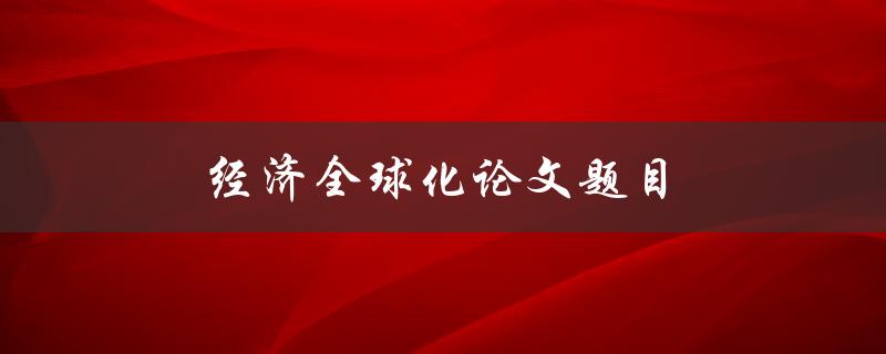 经济全球化论文题目(如何评估经济全球化对发展中国家的影响)