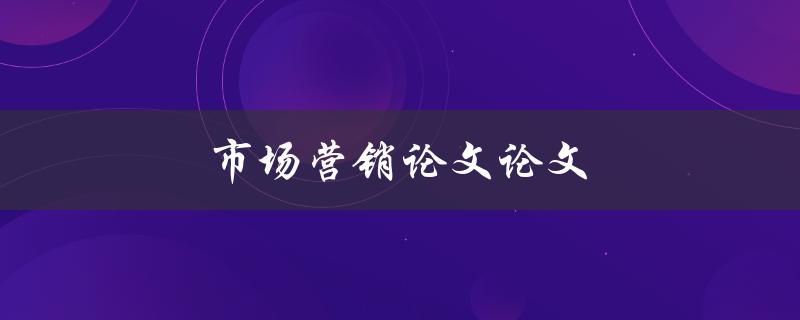 市场营销论文论文(如何撰写高质量的市场营销论文)