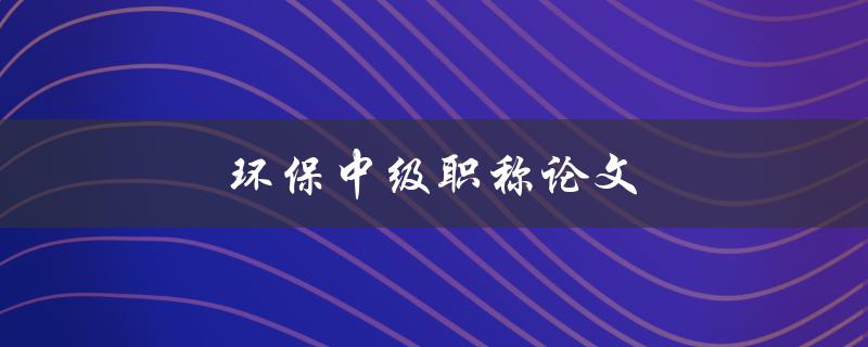 环保中级职称论文(如何撰写高质量的环保中级职称论文)