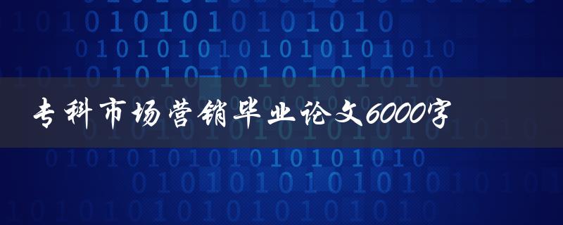 专科市场营销毕业论文6000字(如何撰写高质量论文)