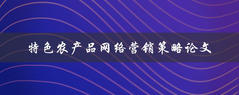 如何制定特色农产品网络营销策略？——探究论文研究