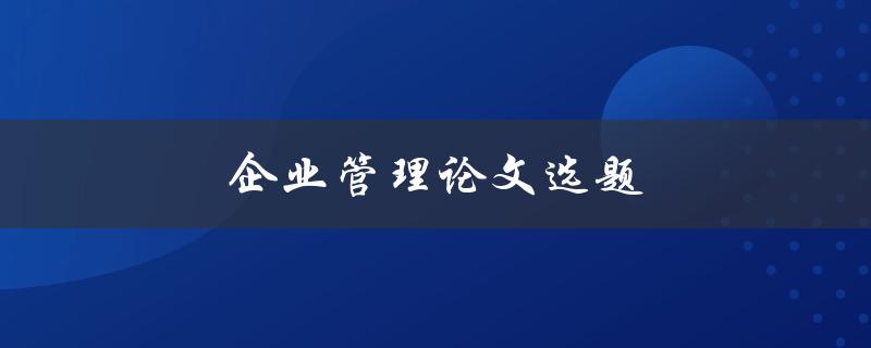 企业管理论文选题(如何选择适合的研究方向)