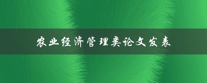 农业经济管理类论文发表(如何提高发表论文的成功率)