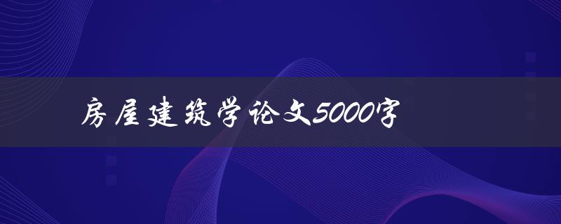 房屋建筑学论文5000字(如何撰写高质量的研究论文)